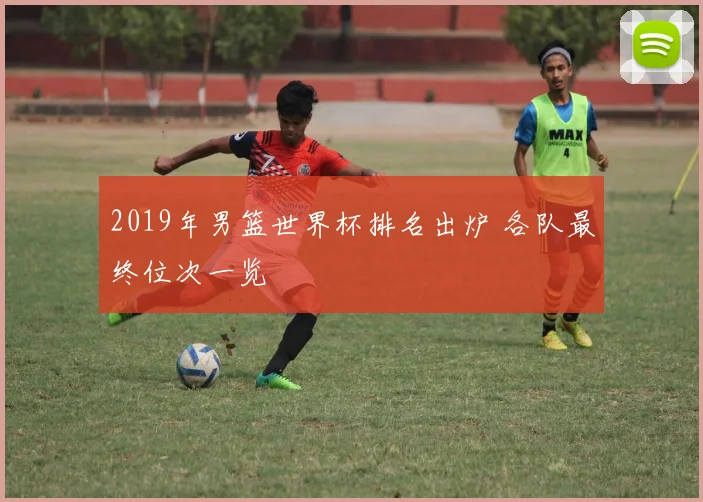 2019年男篮世界杯排名出炉 各队最终位次一览