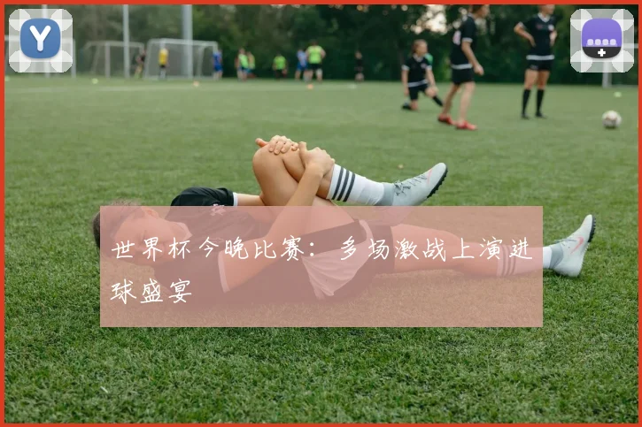 世界杯今晚比赛：多场激战上演进球盛宴